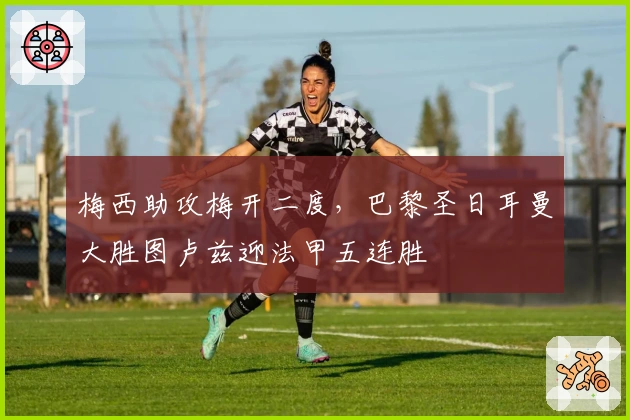 梅西助攻梅开二度，巴黎圣日耳曼大胜图卢兹迎法甲五连胜