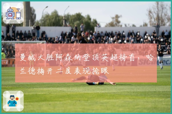 曼城大胜阿森纳登顶英超榜首，哈兰德梅开二度表现抢眼