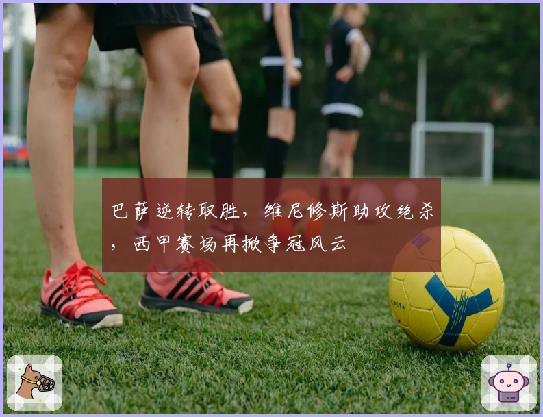 巴萨逆转取胜，维尼修斯助攻绝杀，西甲赛场再掀争冠风云