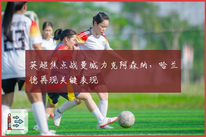 英超焦点战曼城力克阿森纳,哈兰德再现关键表现