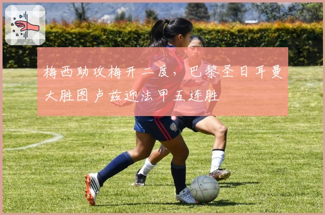 梅西助攻梅开二度,巴黎圣日耳曼大胜图卢兹迎法甲五连胜