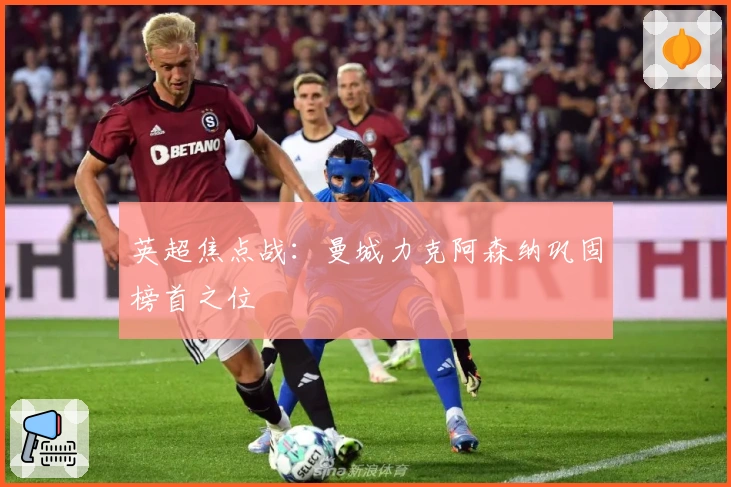 英超焦点战：曼城力克阿森纳巩固榜首之位